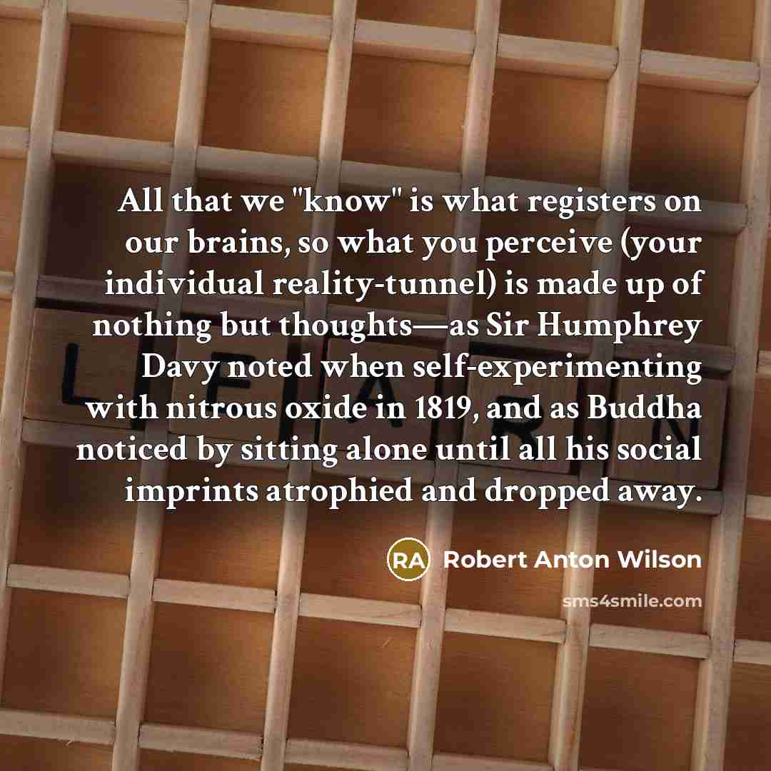 “All that we "know" is what registers on our brains, so what you perceive (your individual reality-tunnel) is made up of nothing but thoughts—as Sir Humphrey Davy noted when self-experimenting with nitrous oxide in 1819, and as Buddha noticed by sitting alone until all his social imprints atrophied…” quote by Robert Anton Wilson
