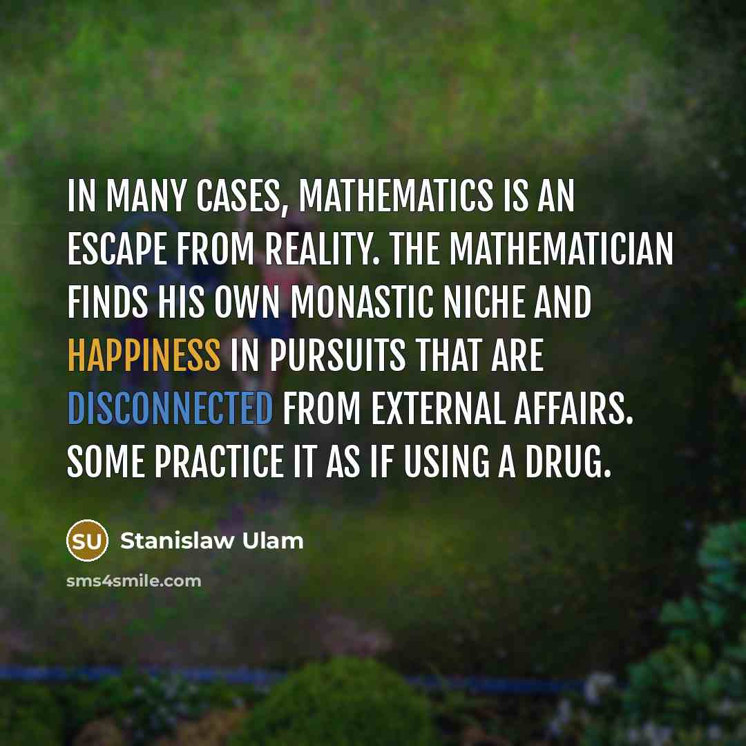 “In many cases, mathematics is an escape from reality. The mathematician finds his own monastic niche and happiness in pursuits that are disconnected from external affairs. Some practice it as if using a drug.” quote by Stanislaw Ulam