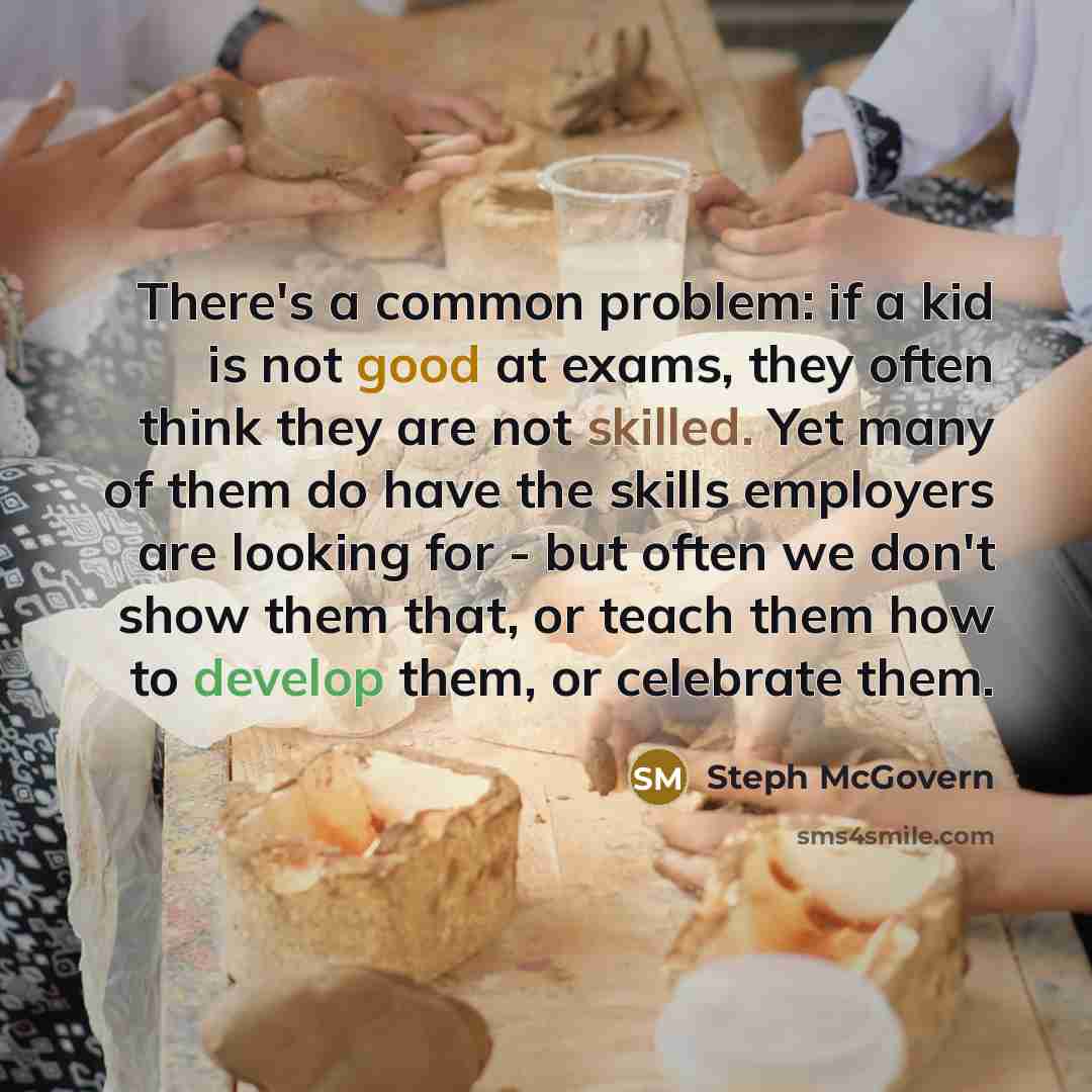 “There's a common problem: if a kid is not good at exams, they often think they are not skilled. Yet many of them do have the skills employers are looking for - but often we don't show them that, or teach them how to develop them, or celebrate them.” quote by Steph McGovern