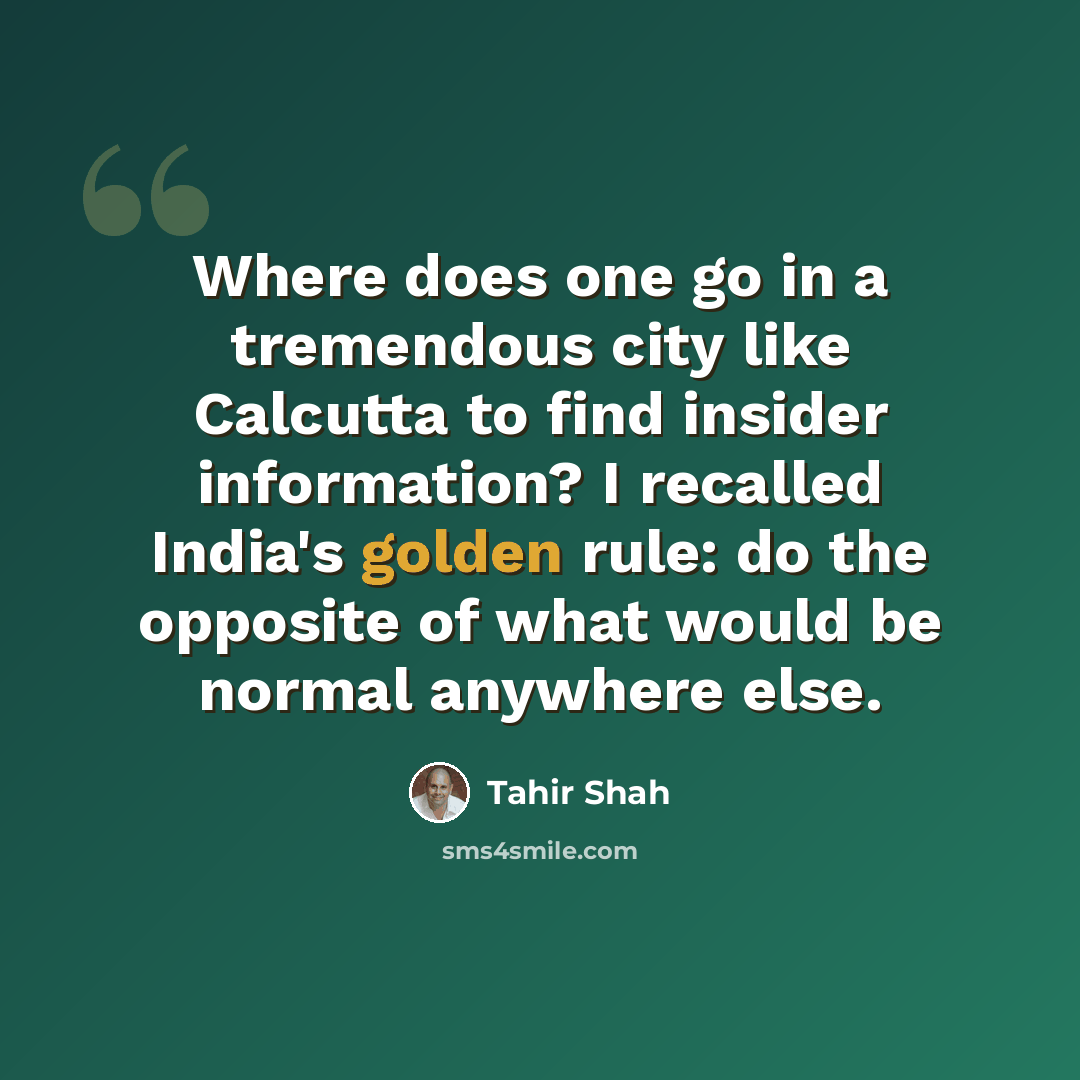 “Where does one go in a tremendous city like Calcutta to find insider information? I recalled India's golden rule: do the opposite of what would be normal anywhere else.” quote by Tahir Shah