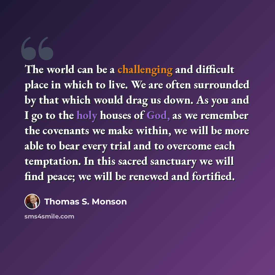 “The world can be a challenging and difficult place in which to live. We are often surrounded by that which would drag us down. As you and I go to the holy houses of God, as we remember the covenants we make within, we will be more able to bear every trial and to overcome each temptation. In this…” quote by Thomas S. Monson
