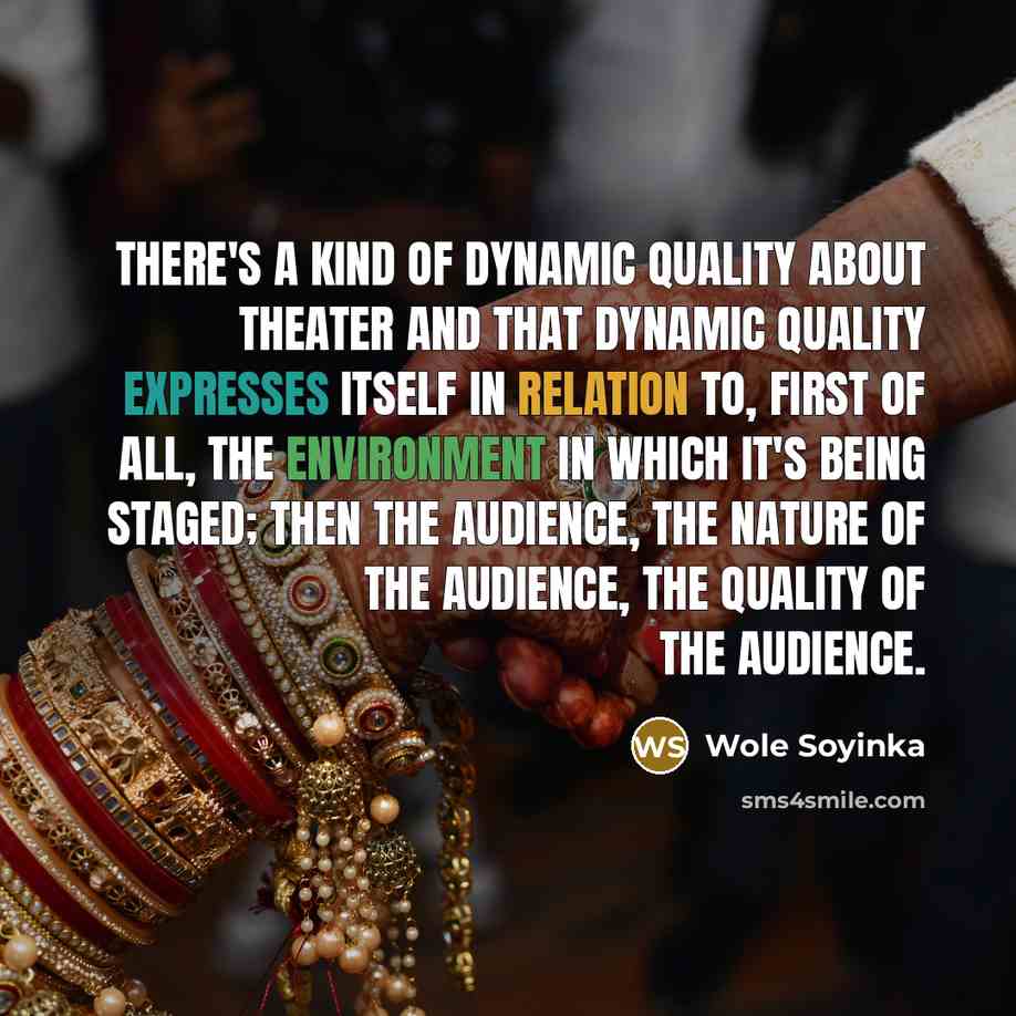 “There's a kind of dynamic quality about theater and that dynamic quality expresses itself in relation to, first of all, the environment in which it's being staged; then the audience, the nature of the audience, the quality of the audience.” quote by Wole Soyinka