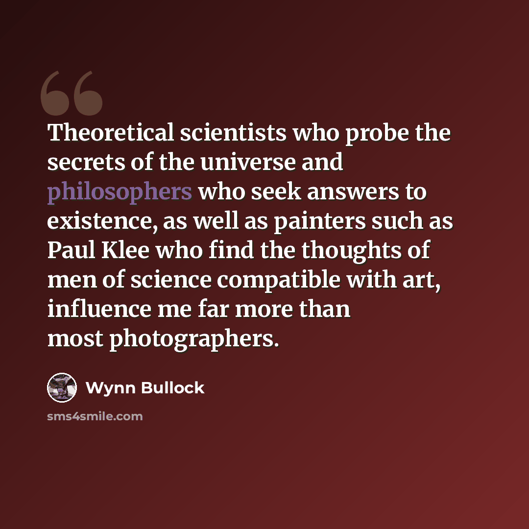 “Theoretical scientists who probe the secrets of the universe and philosophers who seek answers to existence, as well as painters such as Paul Klee who find the thoughts of men of science compatible with art, influence me far more than most photographers.” quote by Wynn Bullock