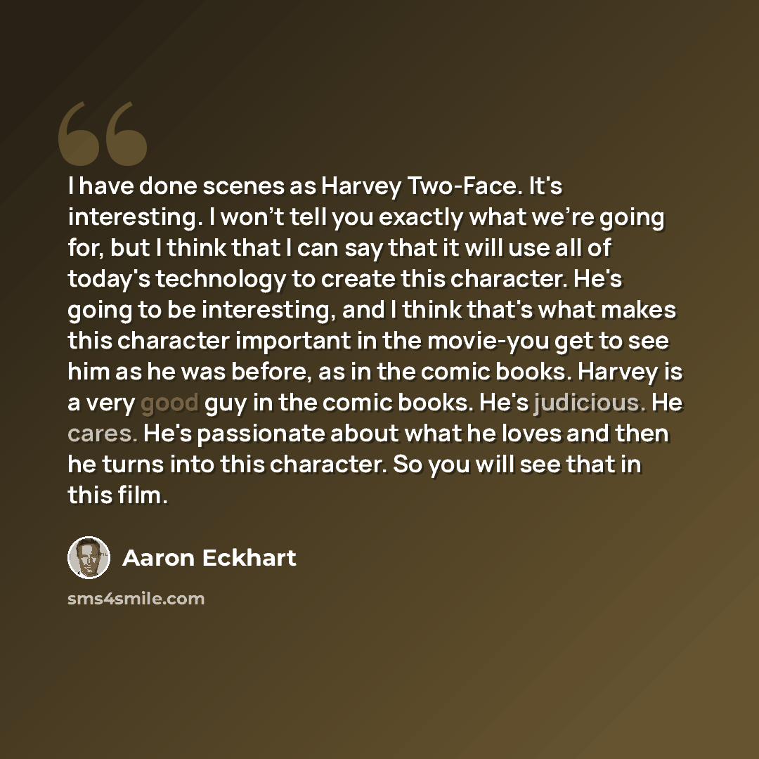 “I have done scenes as Harvey Two-Face. It's interesting. I won't tell you exactly what we're going for, but I think that I can say that it will use all of today's technology to create this character. He's going to be interesting, and I think that's what makes this character important in the…” quote by Aaron Eckhart