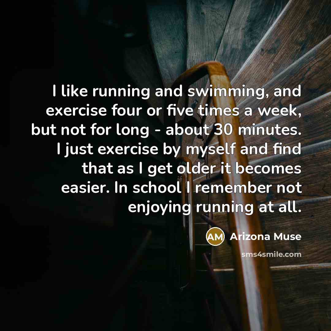 “I like running and swimming, and exercise four or five times a week, but not for long - about 30 minutes. I just exercise by myself and find that as I get older it becomes easier. In school I remember not enjoying running at all.” quote by Arizona Muse