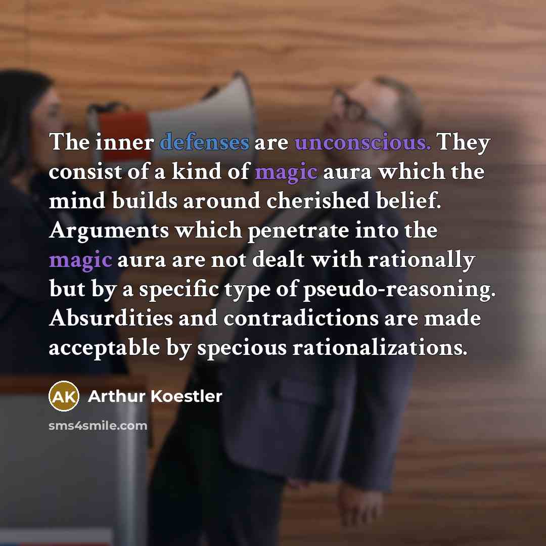 “The inner defenses are unconscious. They consist of a kind of magic aura which the mind builds around cherished belief. Arguments which penetrate into the magic aura are not dealt with rationally but by a specific type of pseudo-reasoning. Absurdities and contradictions are made acceptable by…” quote by Arthur Koestler
