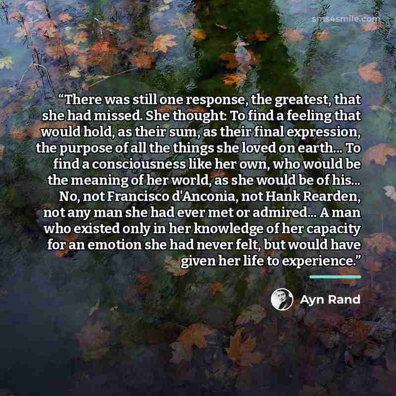 “There was still one response, the greatest, that she had missed. She thought: To find a feeling that would hold, as their sum, as their final expression, the purpose of all the things she loved on earth... To find a consciousness like her own, who would be the meaning of her world, as she would be…” quote by Ayn Rand