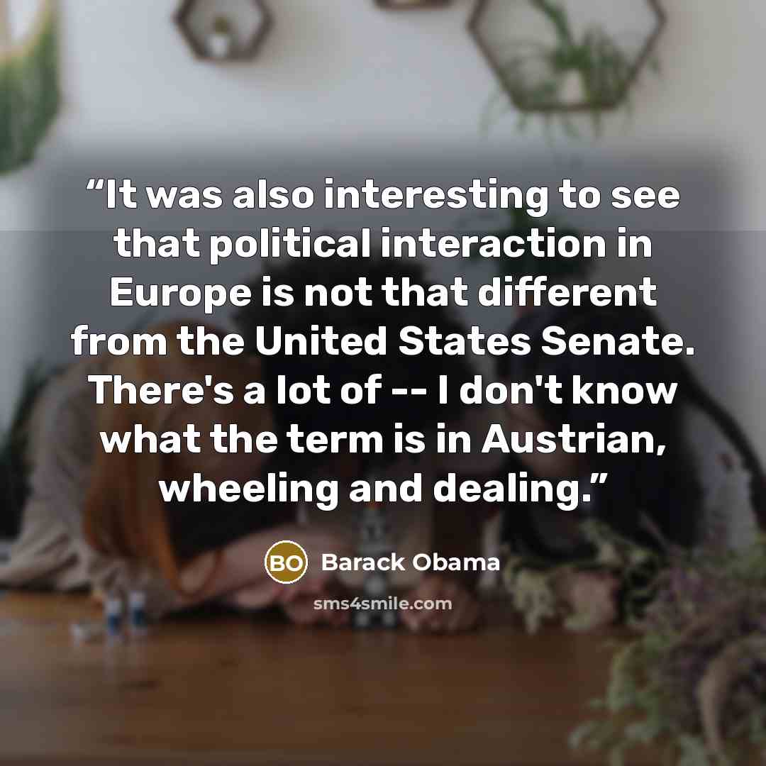 “It was also interesting to see that political interaction in Europe is not that different from the United States Senate. There's a lot of -- I don't know what the term is in Austrian, wheeling and dealing.” quote by Barack Obama