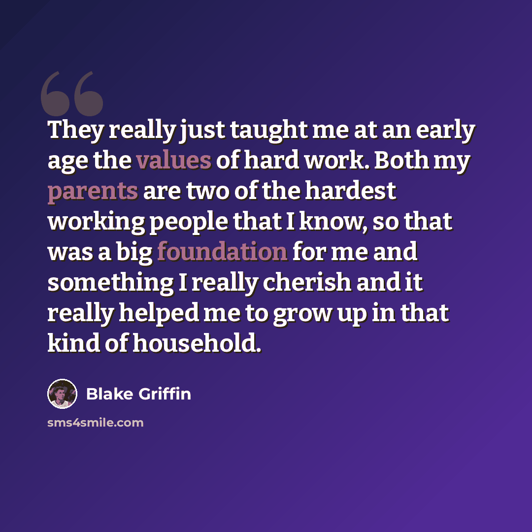 “They really just taught me at an early age the values of hard work. Both my parents are two of the hardest working people that I know, so that was a big foundation for me and something I really cherish and it really helped me to grow up in that kind of household.” quote by Blake Griffin