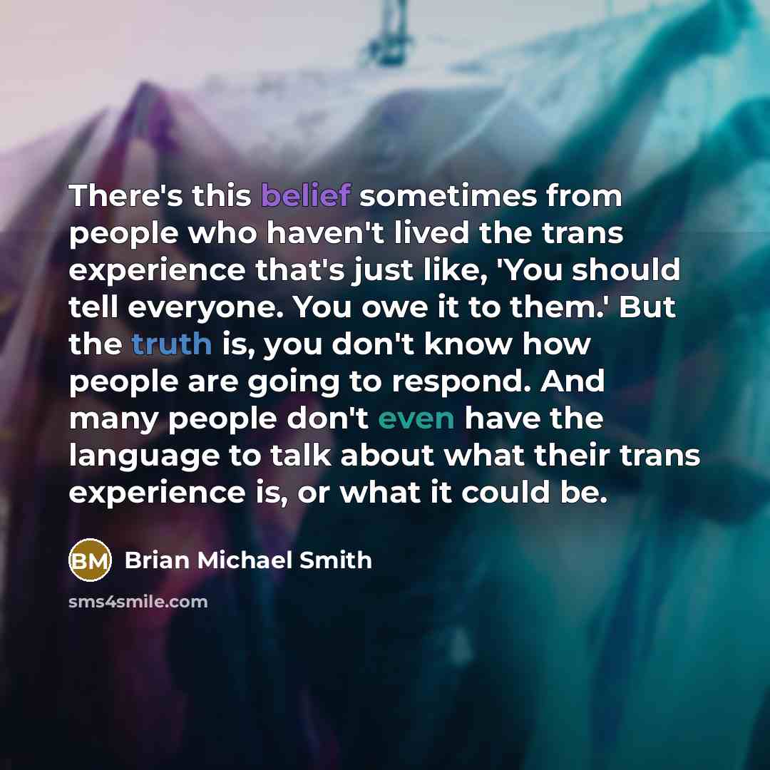 “There's this belief sometimes from people who haven't lived the trans experience that's just like, 'You should tell everyone. You owe it to them.' But the truth is, you don't know how people are going to respond. And many people don't even have the language to talk about what their trans…” quote by Brian Michael Smith