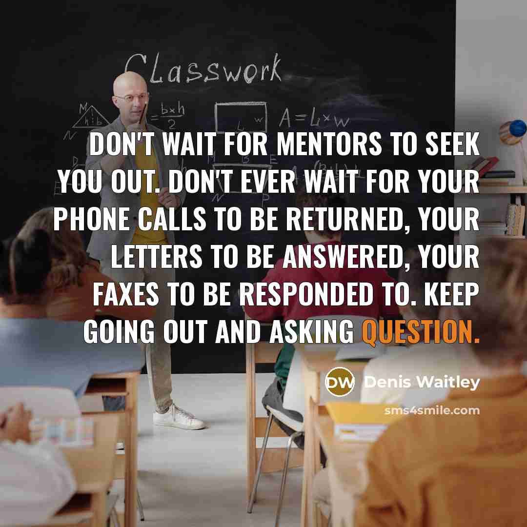 “Don't wait for mentors to seek you out. Don't ever wait for your phone calls to be returned, your letters to be answered, your faxes to be responded to. Keep going out and asking question.” quote by Denis Waitley