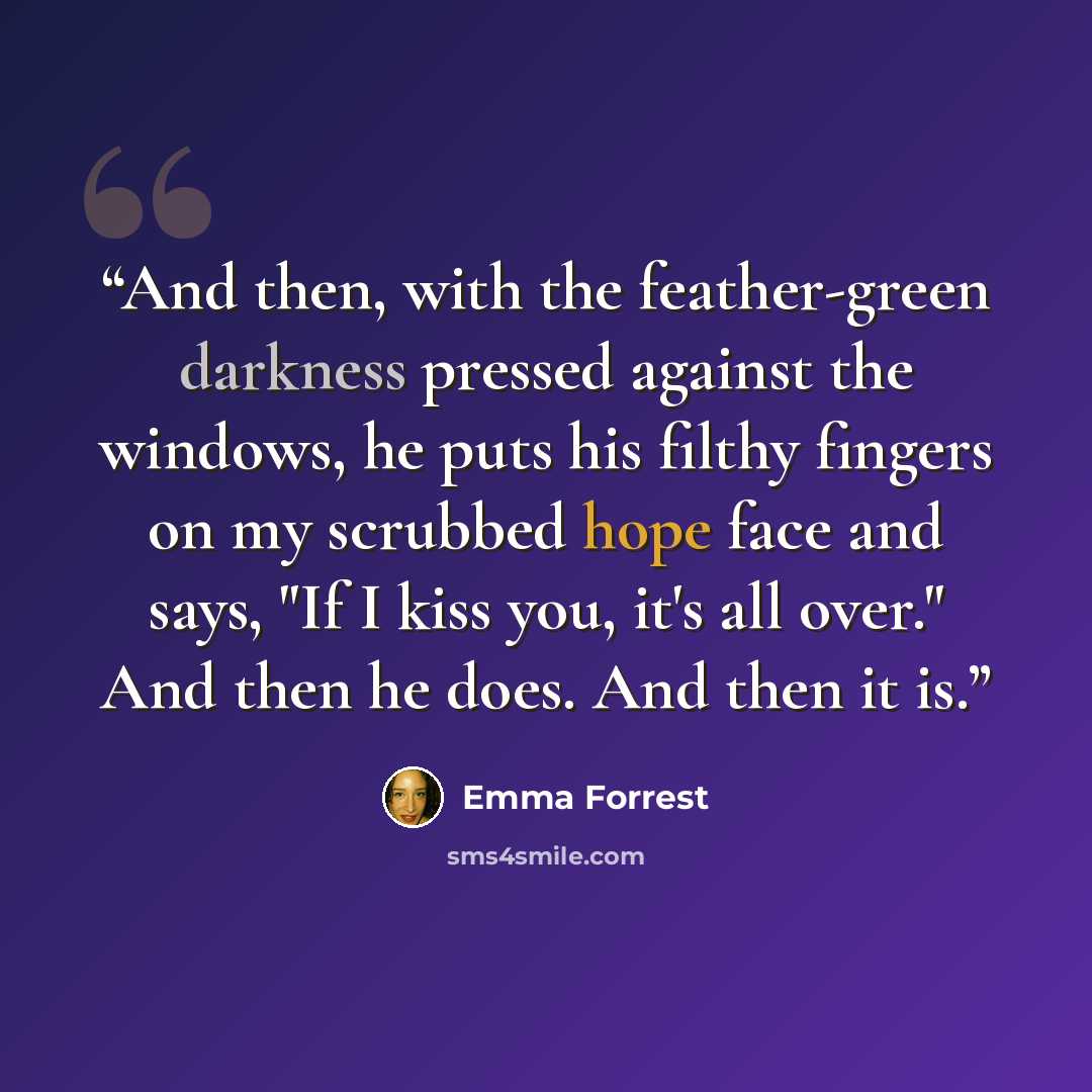 “And then, with the feather-green darkness pressed against the windows, he puts his filthy fingers on my scrubbed hope face and says, "If I kiss you, it's all over." And then he does. And then it is.” quote by Emma Forrest