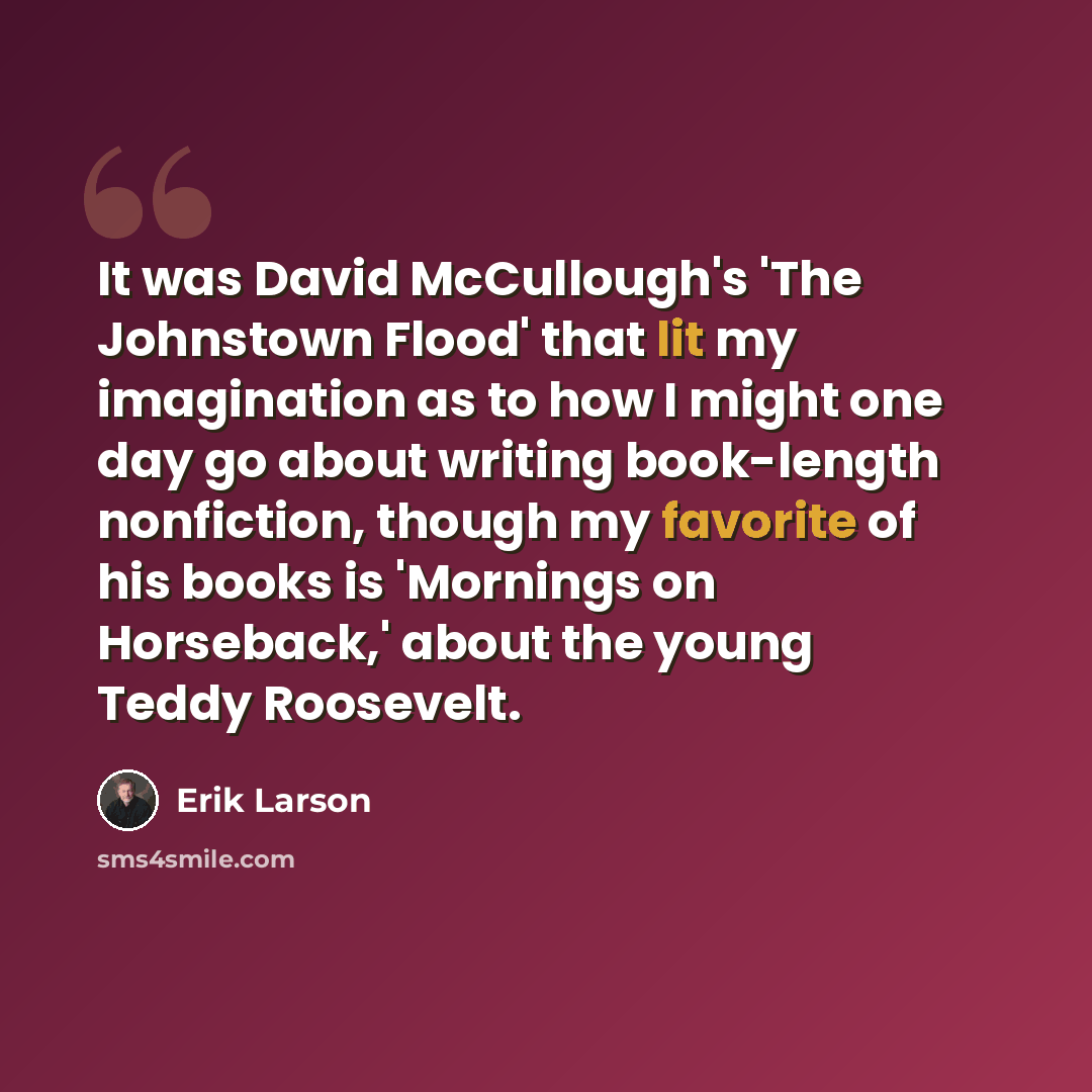 “It was David McCullough's 'The Johnstown Flood' that lit my imagination as to how I might one day go about writing book-length nonfiction, though my favorite of his books is 'Mornings on Horseback,' about the young Teddy Roosevelt.” quote by Erik Larson