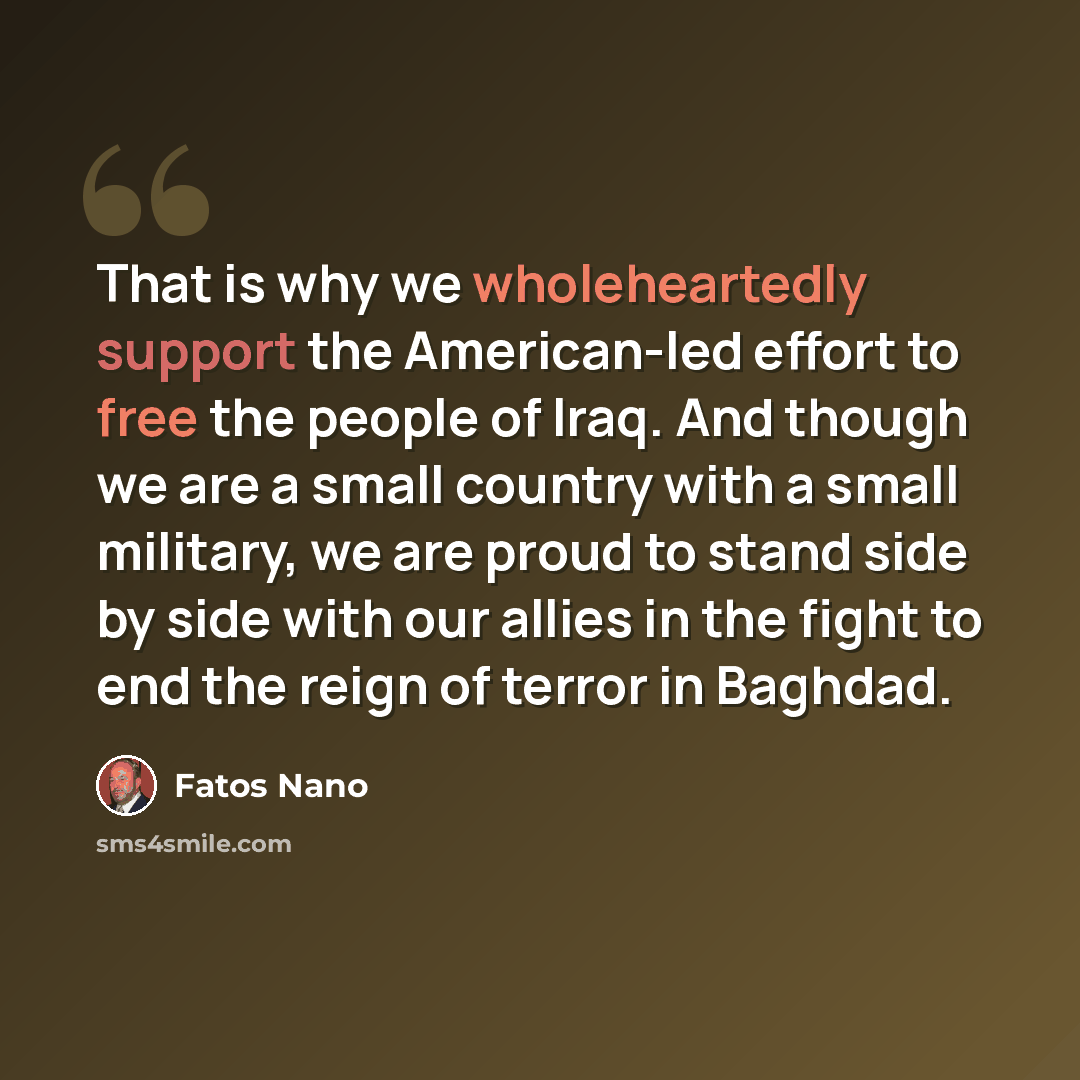 “That is why we wholeheartedly support the American-led effort to free the people of Iraq. And though we are a small country with a small military, we are proud to stand side by side with our allies in the fight to end the reign of terror in Baghdad.” quote by Fatos Nano