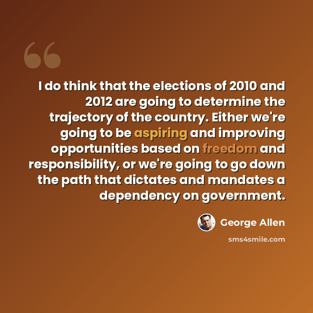 “I do think that the elections of 2010 and 2012 are going to determine the trajectory of the country. Either we're going to be aspiring and improving opportunities based on freedom and responsibility, or we're going to go down the path that dictates and mandates a dependency on government.” quote by George Allen