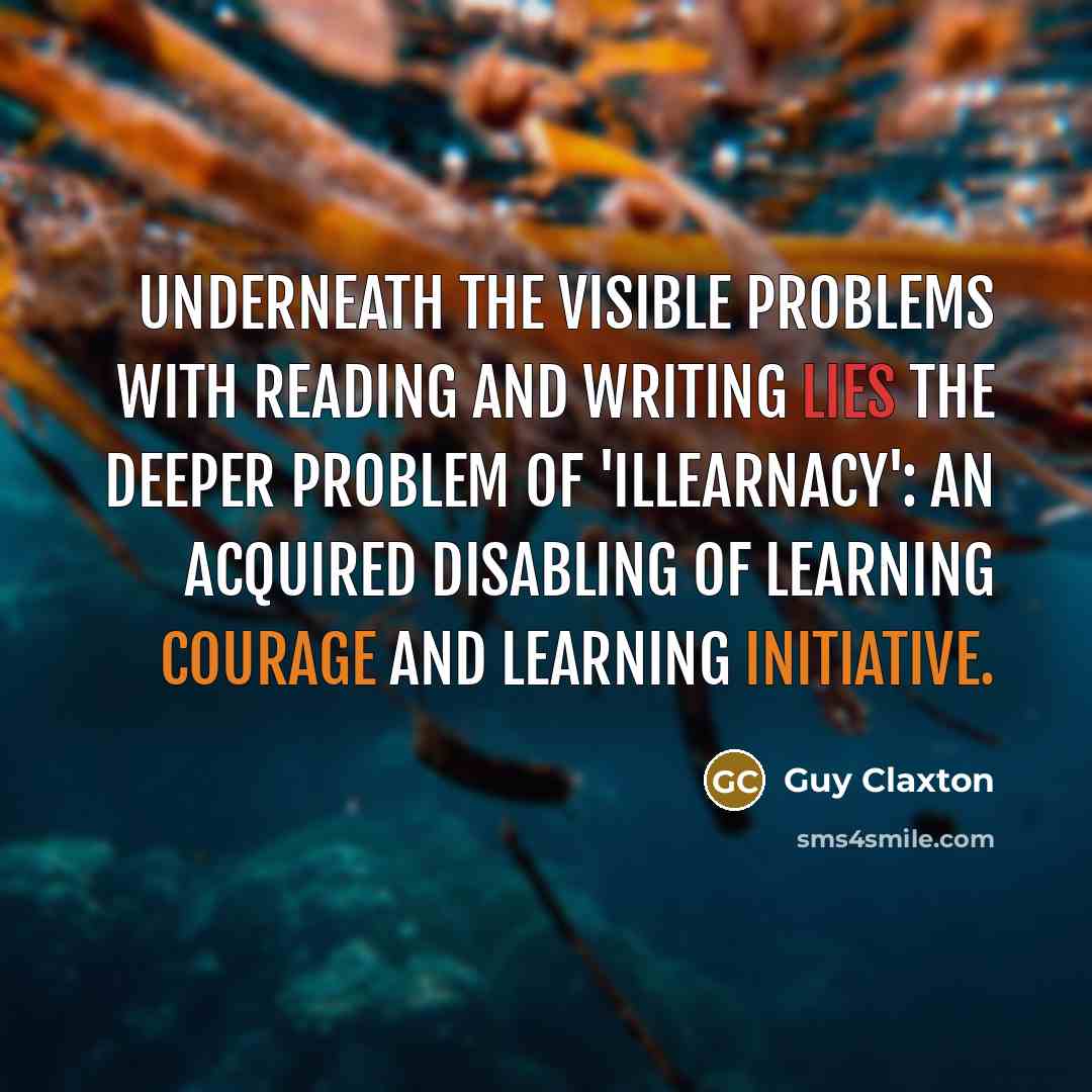 “Underneath the visible problems with reading and writing lies the deeper problem of 'illearnacy': an acquired disabling of learning courage and learning initiative.” quote by Guy Claxton