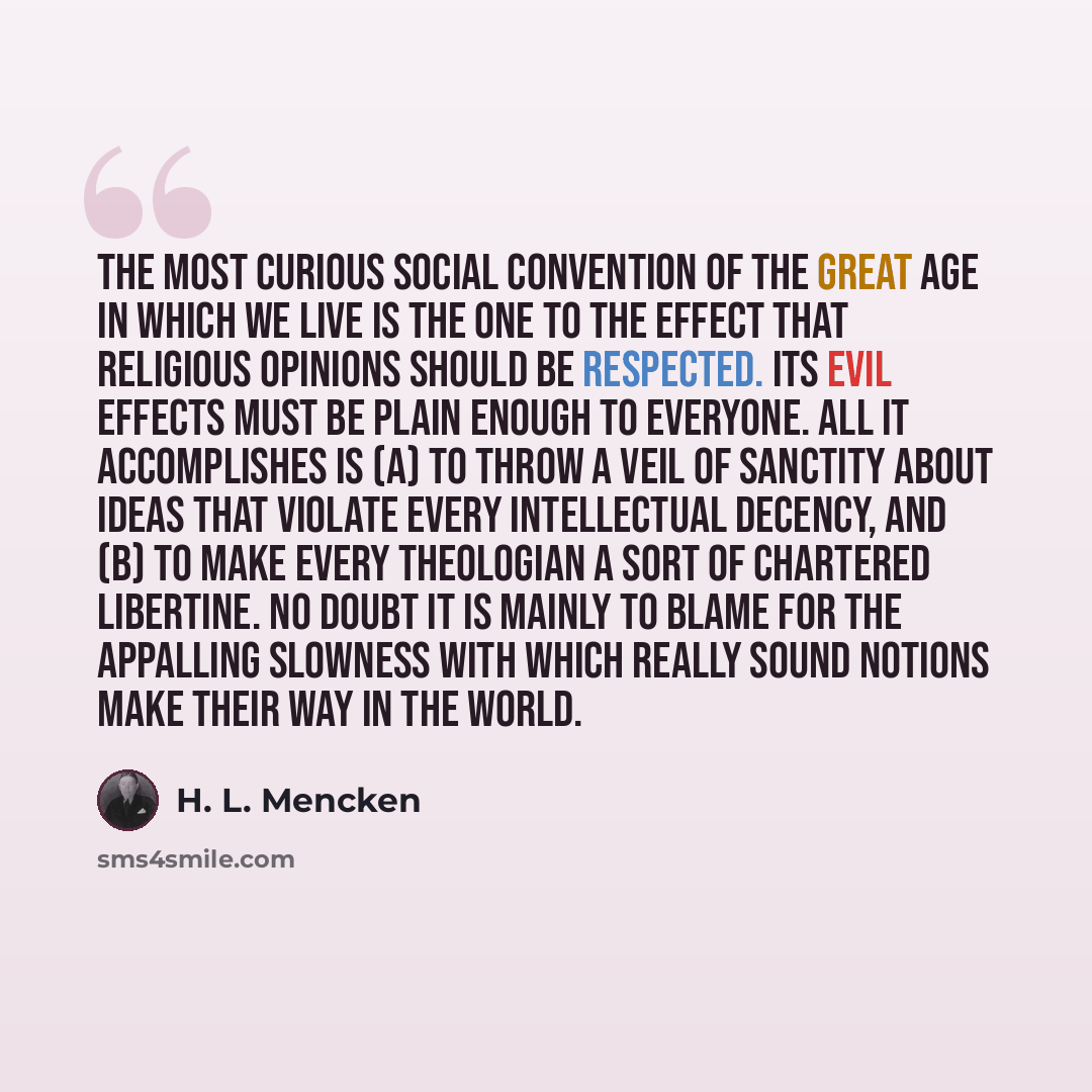 “The most curious social convention of the great age in which we live is the one to the effect that religious opinions should be respected. Its evil effects must be plain enough to everyone. All it accomplishes is (a) to throw a veil of sanctity about ideas that violate every intellectual decency…” quote by H. L. Mencken