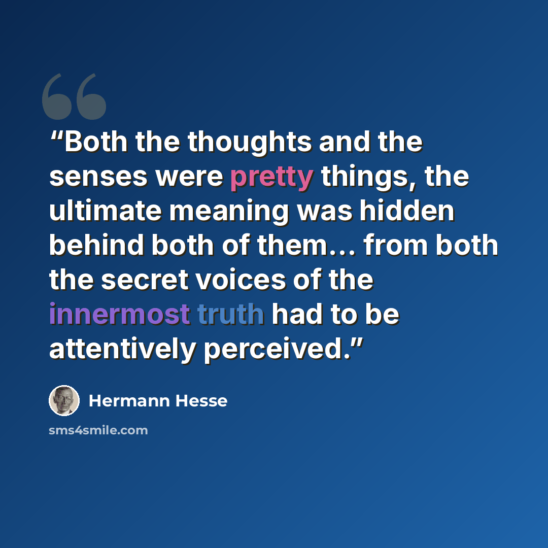 “Both the thoughts and the senses were pretty things, the ultimate meaning was hidden behind both of them... from both the secret voices of the innermost truth had to be attentively perceived.” quote by Hermann Hesse