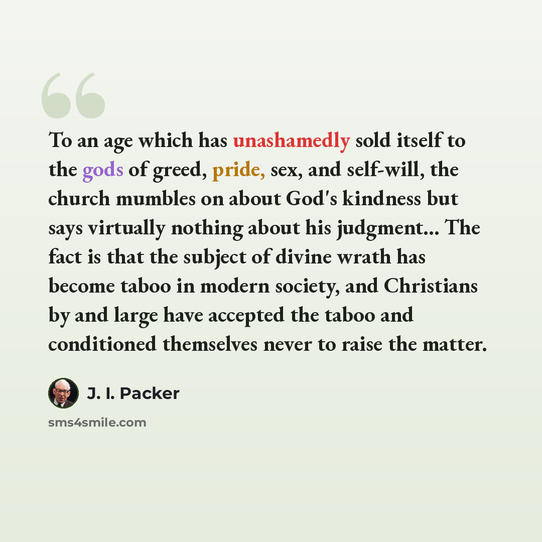 “To an age which has unashamedly sold itself to the gods of greed, pride, sex, and self-will, the church mumbles on about God's kindness but says virtually nothing about his judgment... The fact is that the subject of divine wrath has become taboo in modern society, and Christians by and large have…” quote by J. I. Packer