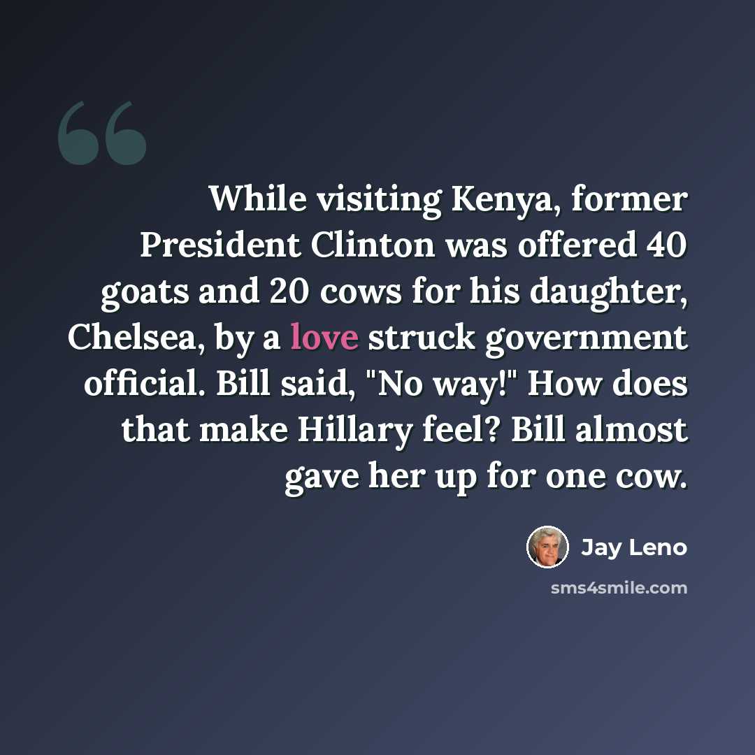 “While visiting Kenya, former President Clinton was offered 40 goats and 20 cows for his daughter, Chelsea, by a love struck government official. Bill said, "No way!" How does that make Hillary feel? Bill almost gave her up for one cow.” quote by Jay Leno