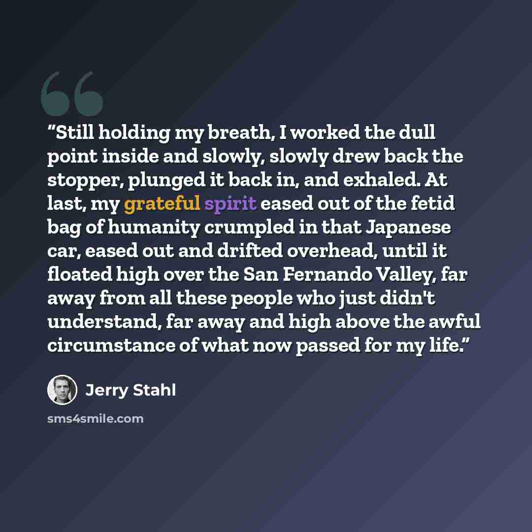 “Still holding my breath, I worked the dull point inside and slowly, slowly drew back the stopper, plunged it back in, and exhaled. At last, my grateful spirit eased out of the fetid bag of humanity crumpled in that Japanese car, eased out and drifted overhead, until it floated high over the San…” quote by Jerry Stahl