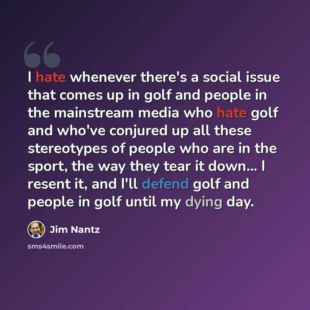 “I hate whenever there's a social issue that comes up in golf and people in the mainstream media who hate golf and who've conjured up all these stereotypes of people who are in the sport, the way they tear it down... I resent it, and I'll defend golf and people in golf until my dying day.” quote by Jim Nantz