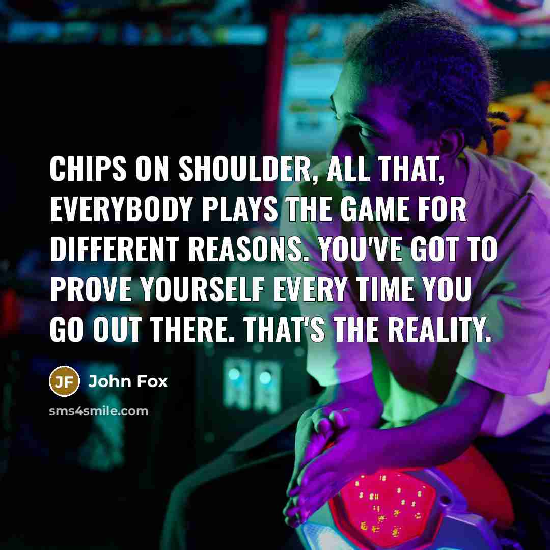 “Chips on shoulder, all that, everybody plays the game for different reasons. You've got to prove yourself every time you go out there. That's the reality.” quote by John Fox