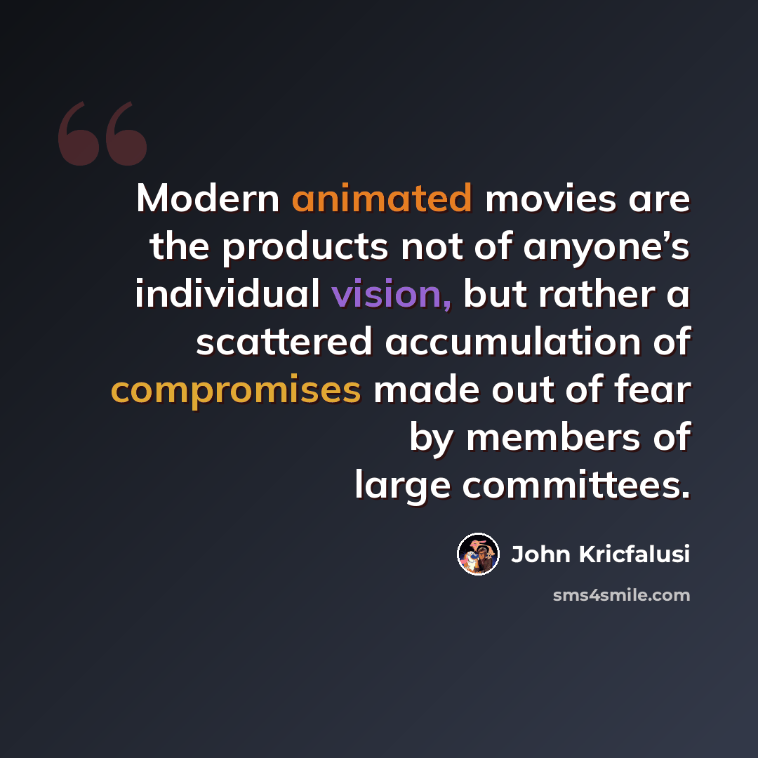 “Modern animated movies are the products not of anyone’s individual vision, but rather a scattered accumulation of compromises made out of fear by members of large committees.” quote by John Kricfalusi