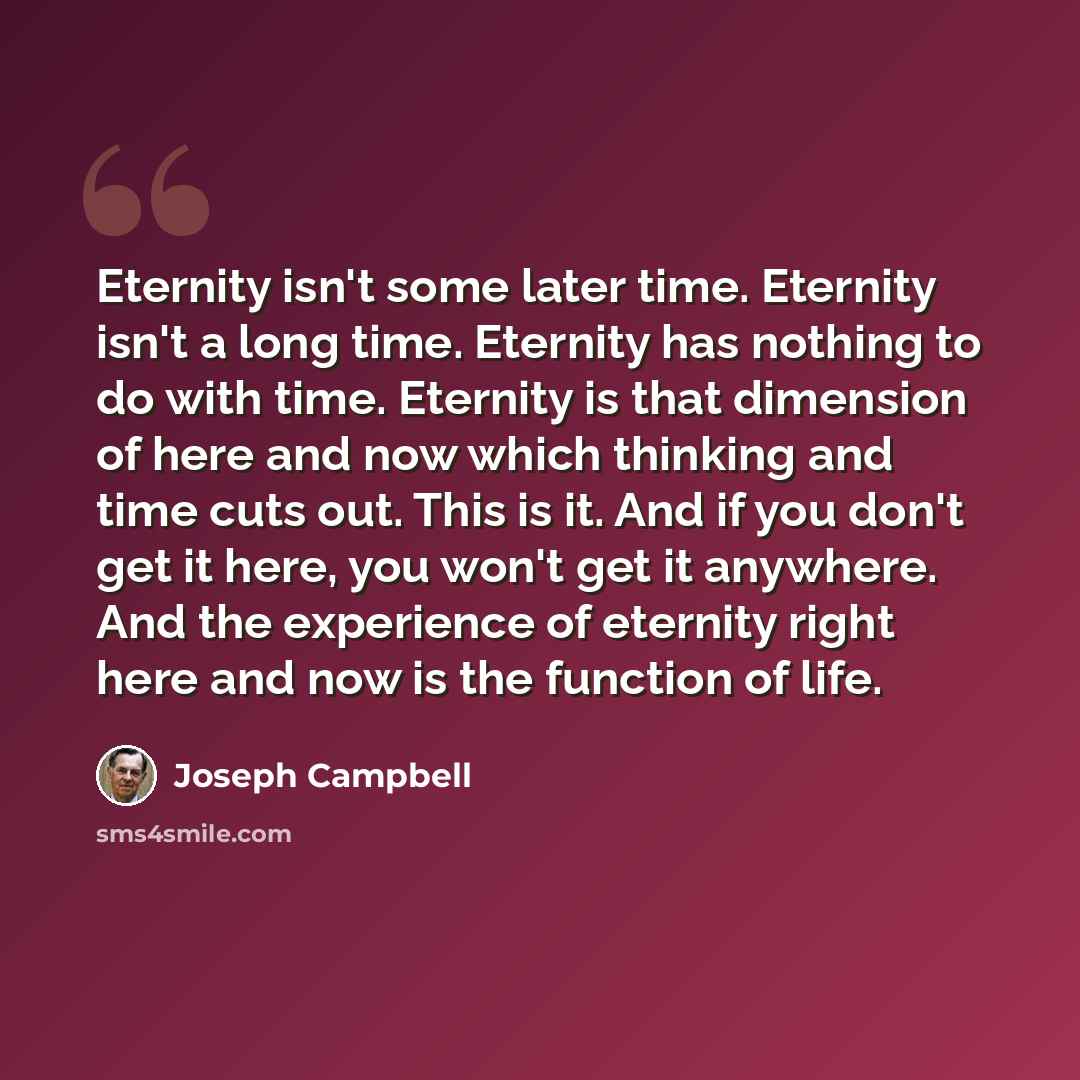 “Eternity isn't some later time. Eternity isn't a long time. Eternity has nothing to do with time. Eternity is that dimension of here and now which thinking and time cuts out. This is it. And if you don't get it here, you won't get it anywhere. And the experience of eternity right here and now is…” quote by Joseph Campbell