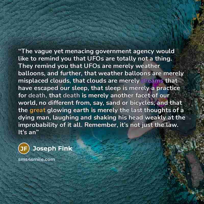 “The vague yet menacing government agency would like to remind you that UFOs are totally not a thing. They remind you that UFOs are merely weather balloons, and further, that weather balloons are merely misplaced clouds, that clouds are merely dreams that have escaped our sleep, that sleep is…” quote by Joseph Fink