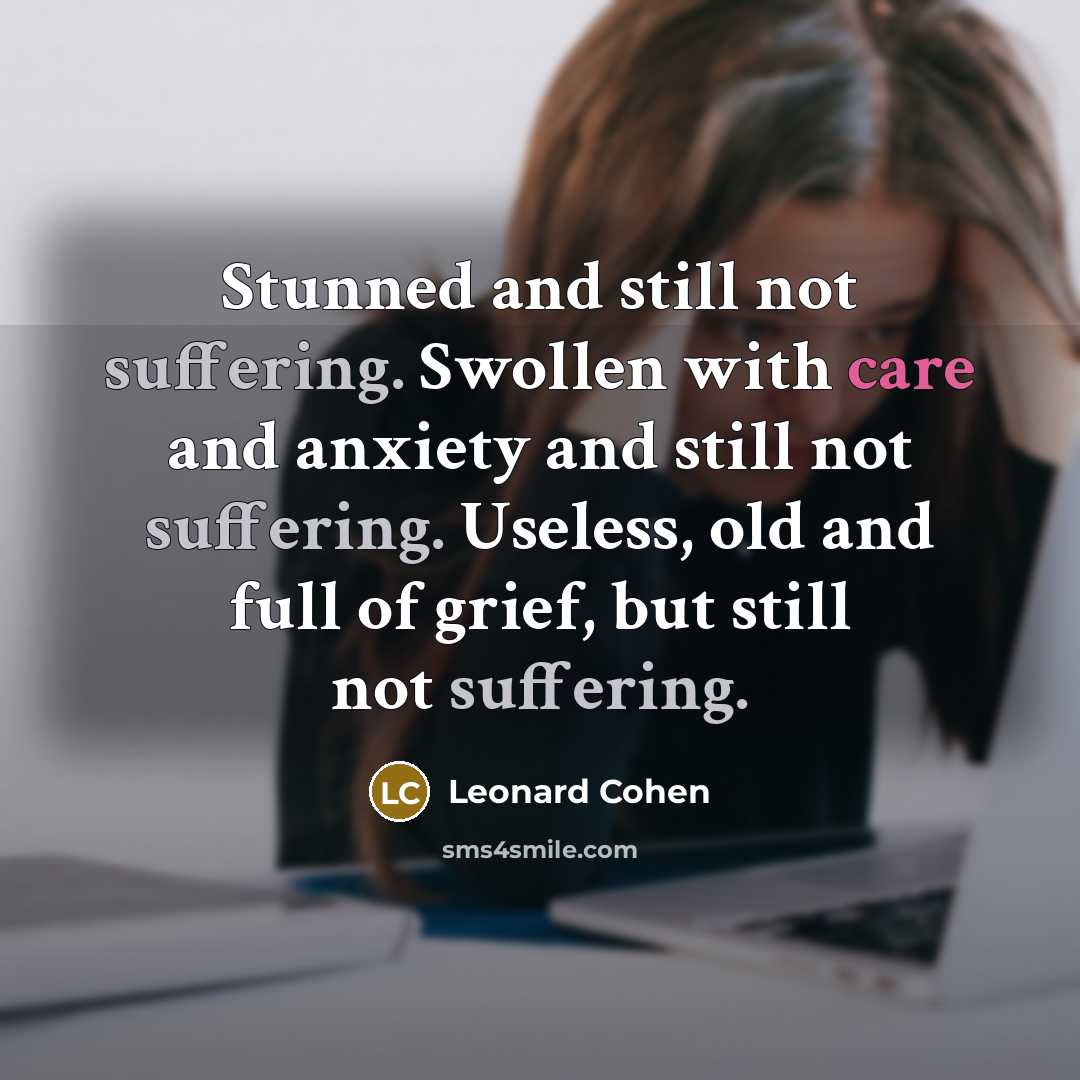 “Stunned and still not suffering. Swollen with care and anxiety and still not suffering. Useless, old and full of grief, but still not suffering.” quote by Leonard Cohen