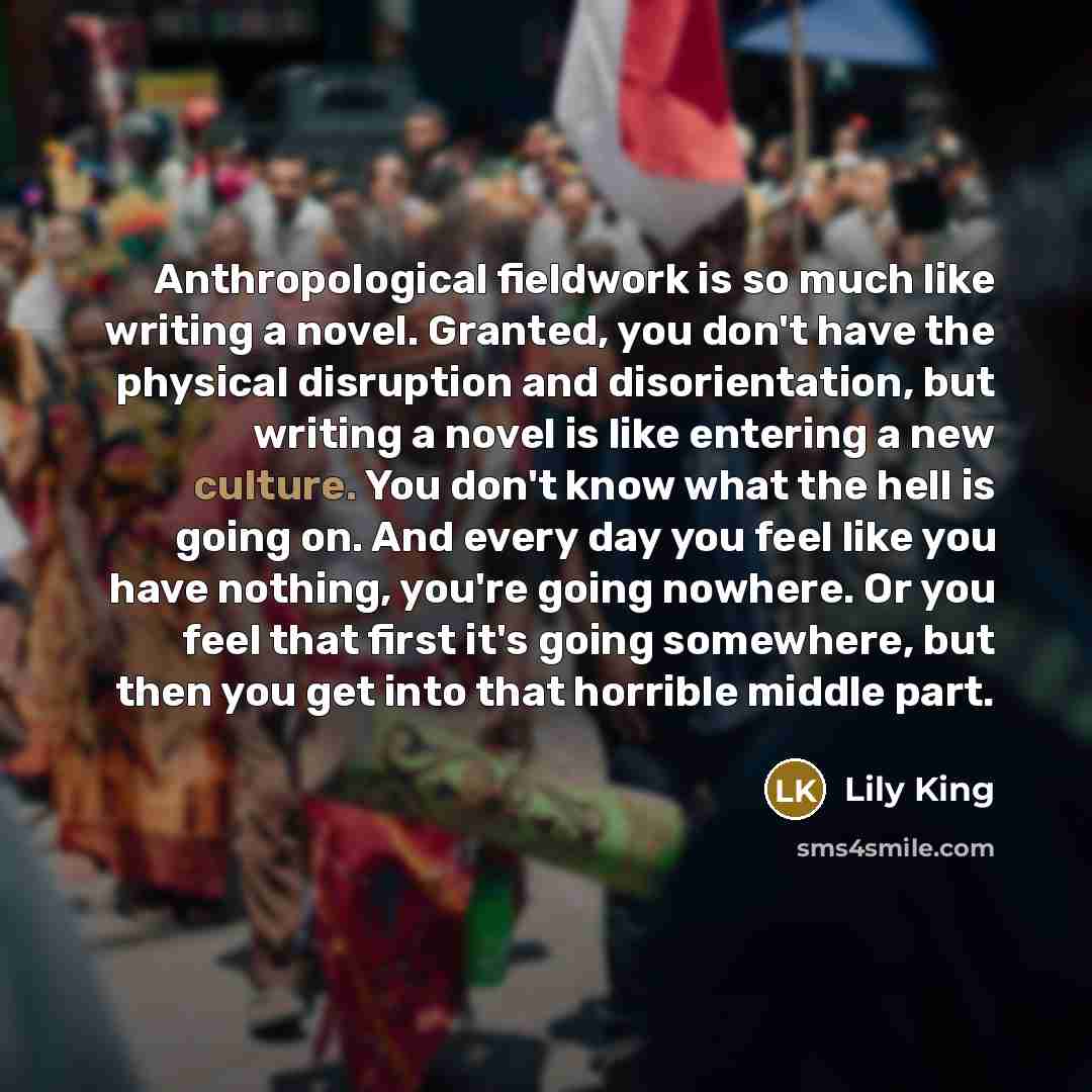 “Anthropological fieldwork is so much like writing a novel. Granted, you don't have the physical disruption and disorientation, but writing a novel is like entering a new culture. You don't know what the hell is going on. And every day you feel like you have nothing, you're going nowhere. Or you…” quote by Lily King