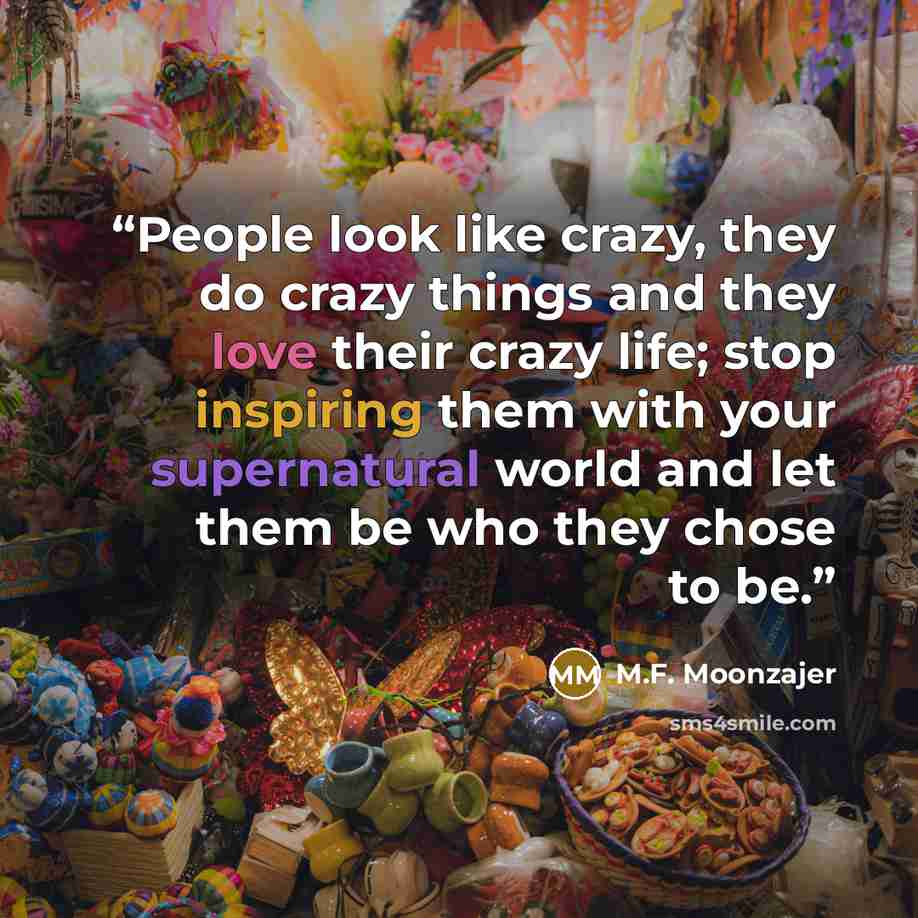 “People look like crazy, they do crazy things and they love their crazy life; stop inspiring them with your supernatural world and let them be who they chose to be.” quote by M.F. Moonzajer
