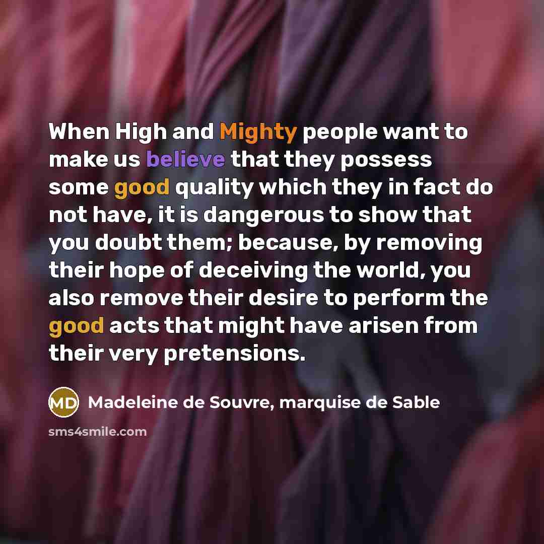 “When High and Mighty people want to make us believe that they possess some good quality which they in fact do not have, it is dangerous to show that you doubt them; because, by removing their hope of deceiving the world, you also remove their desire to perform the good acts that might have arisen…” quote by Madeleine de Souvre, marquise de Sable