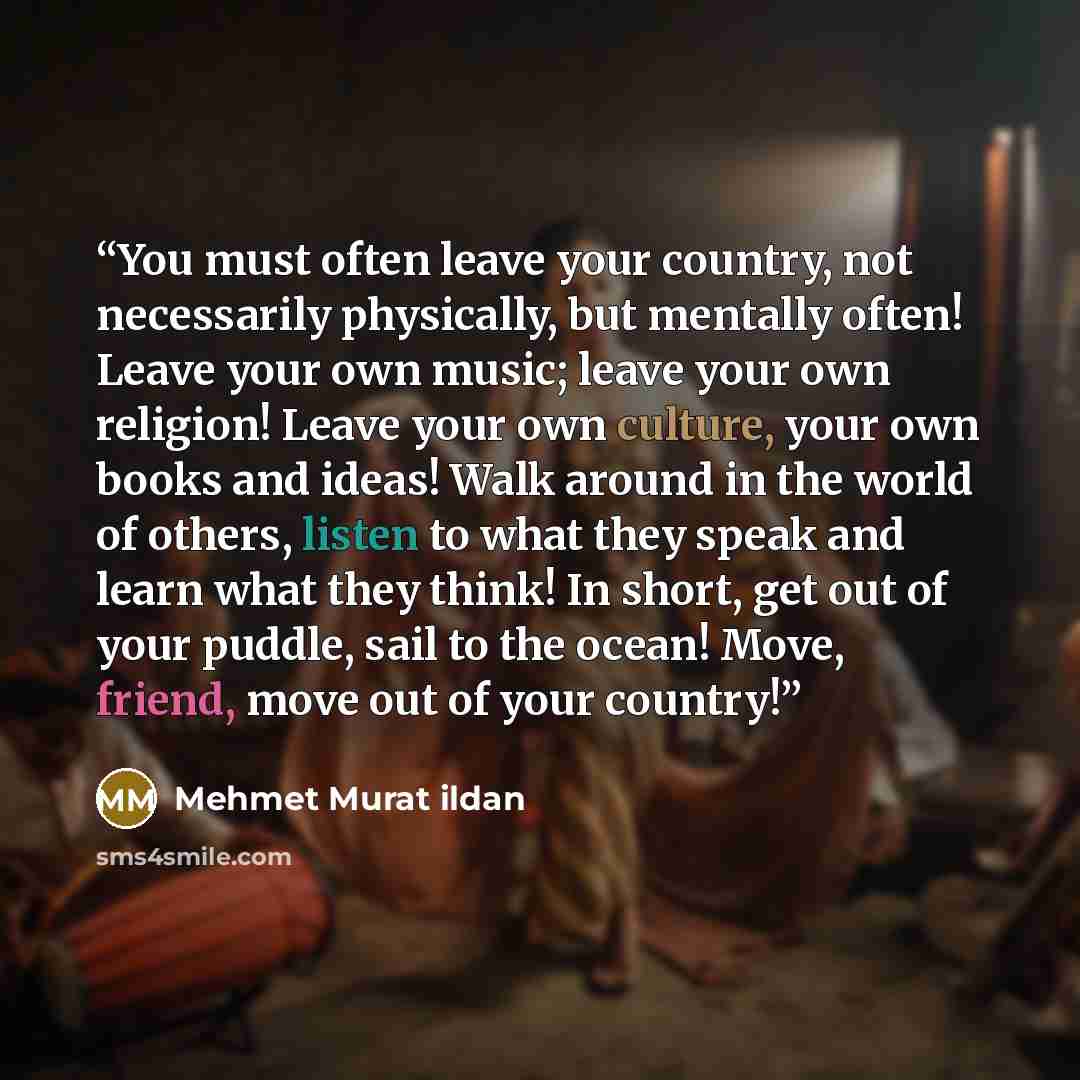 “You must often leave your country, not necessarily physically, but mentally often! Leave your own music; leave your own religion! Leave your own culture, your own books and ideas! Walk around in the world of others, listen to what they speak and learn what they think! In short, get out of your…” quote by Mehmet Murat ildan