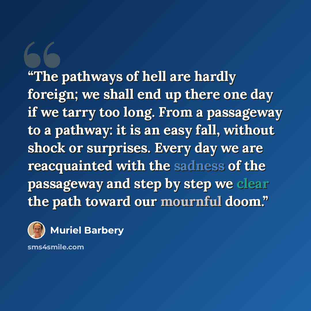 “The pathways of hell are hardly foreign; we shall end up there one day if we tarry too long. From a passageway to a pathway: it is an easy fall, without shock or surprises. Every day we are reacquainted with the sadness of the passageway and step by step we clear the path toward our mournful doom.” quote by Muriel Barbery