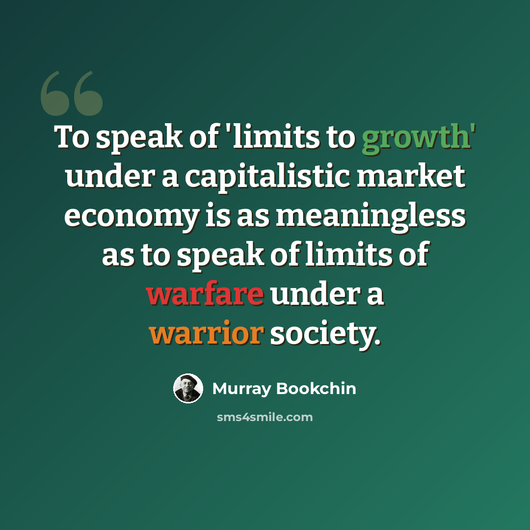 “To speak of 'limits to growth' under a capitalistic market economy is as meaningless as to speak of limits of warfare under a warrior society.” quote by Murray Bookchin