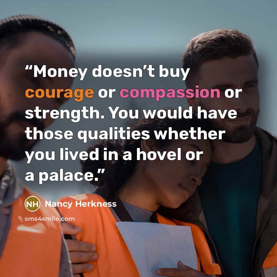 “Money doesn’t buy courage or compassion or strength. You would have those qualities whether you lived in a hovel or a palace.” quote by Nancy Herkness