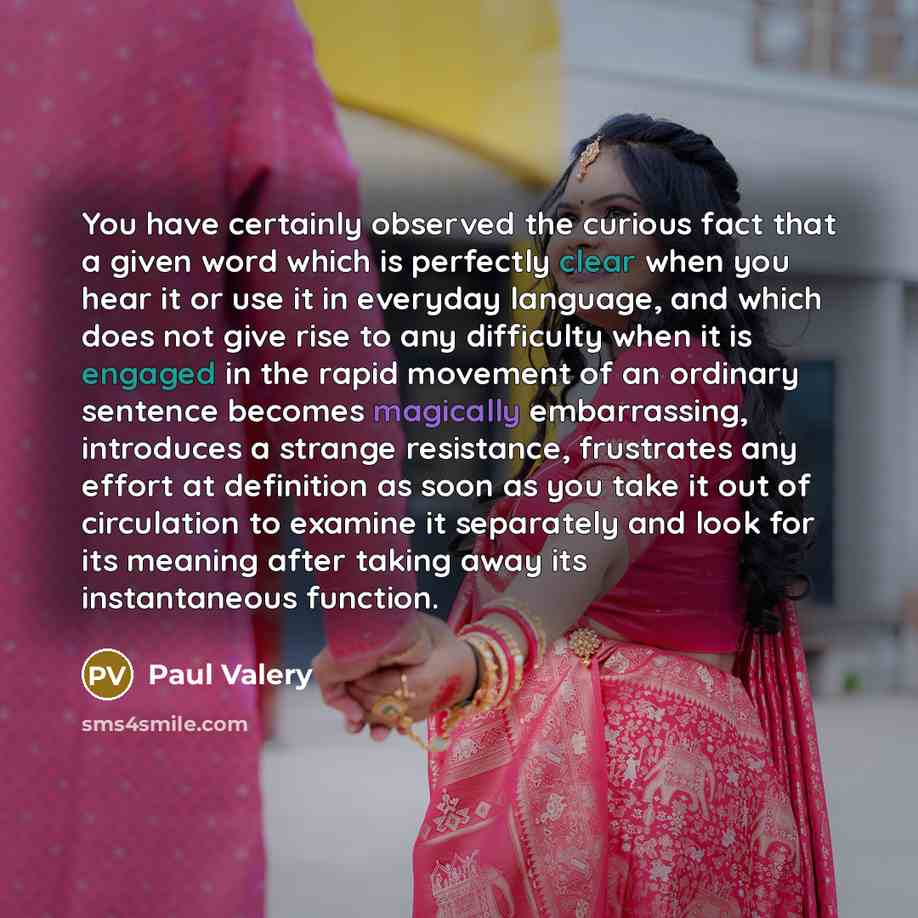 “You have certainly observed the curious fact that a given word which is perfectly clear when you hear it or use it in everyday language, and which does not give rise to any difficulty when it is engaged in the rapid movement of an ordinary sentence becomes magically embarrassing, introduces a…” quote by Paul Valery