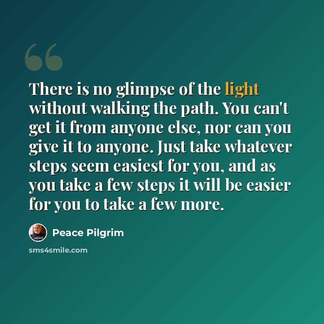 “There is no glimpse of the light without walking the path. You can't get it from anyone else, nor can you give it to anyone. Just take whatever steps seem easiest for you, and as you take a few steps it will be easier for you to take a few more.” quote by Peace Pilgrim