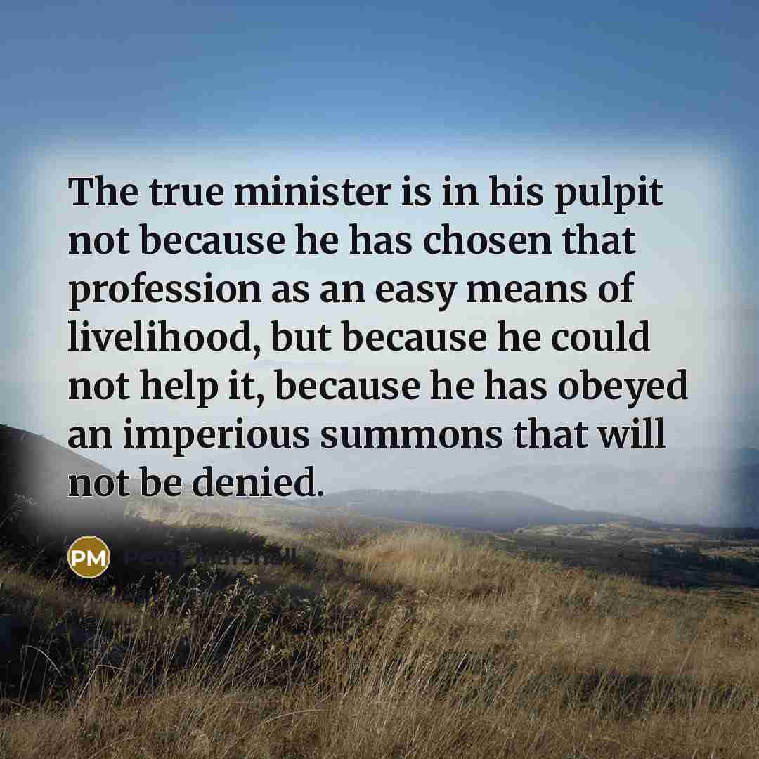 “The true minister is in his pulpit not because he has chosen that profession as an easy means of livelihood, but because he could not help it, because he has obeyed an imperious summons that will not be denied.” quote by Peter Marshall