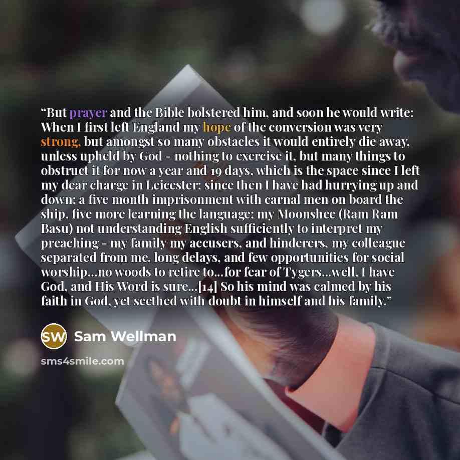 “But prayer and the Bible bolstered him, and soon he would write: When I first left England my hope of the conversion was very strong, but amongst so many obstacles it would entirely die away, unless upheld by God - nothing to exercise it, but many things to obstruct it for now a year and 19 days…” quote by Sam Wellman