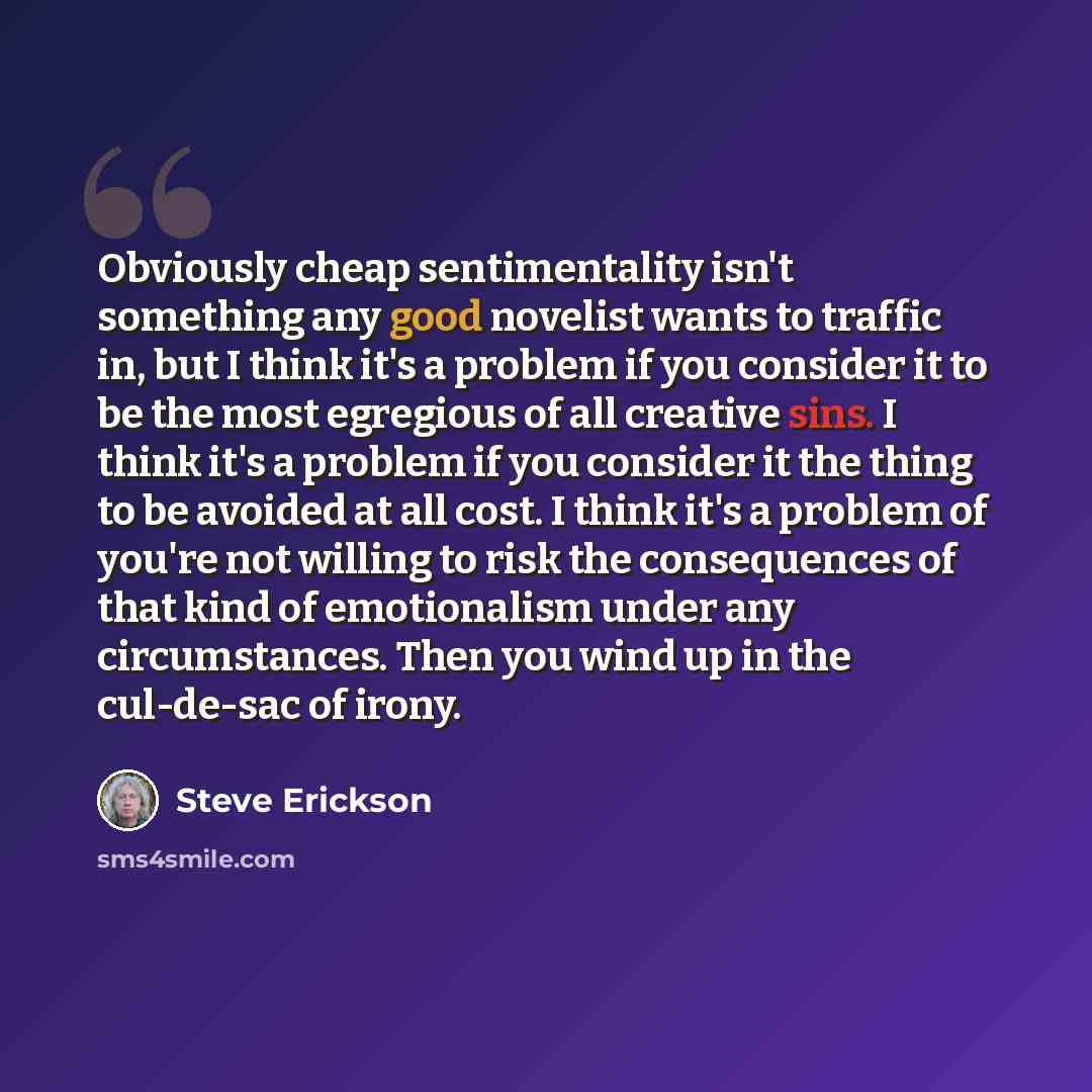 “Obviously cheap sentimentality isn't something any good novelist wants to traffic in, but I think it's a problem if you consider it to be the most egregious of all creative sins. I think it's a problem if you consider it the thing to be avoided at all cost. I think it's a problem of you're not…” quote by Steve Erickson