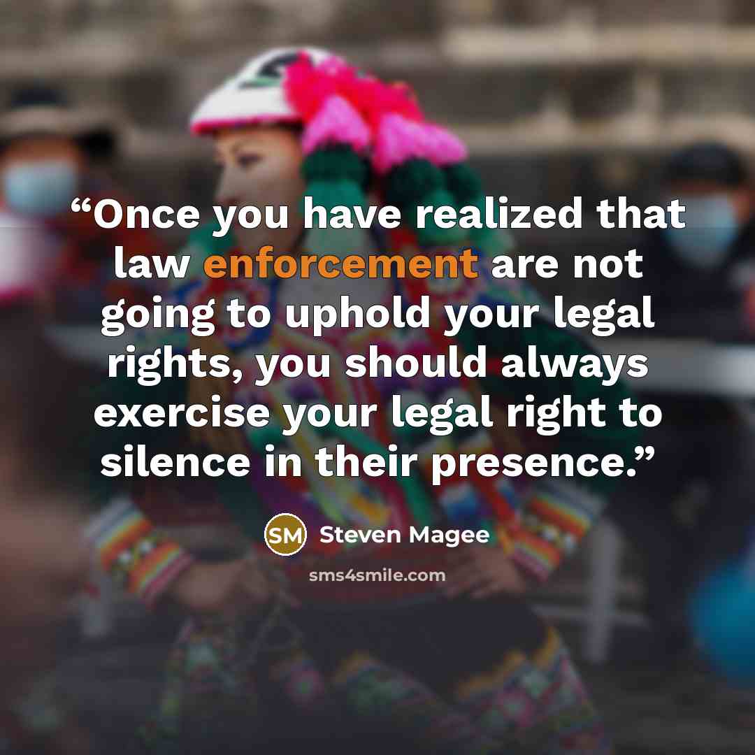 “Once you have realized that law enforcement are not going to uphold your legal rights, you should always exercise your legal right to silence in their presence.” quote by Steven Magee