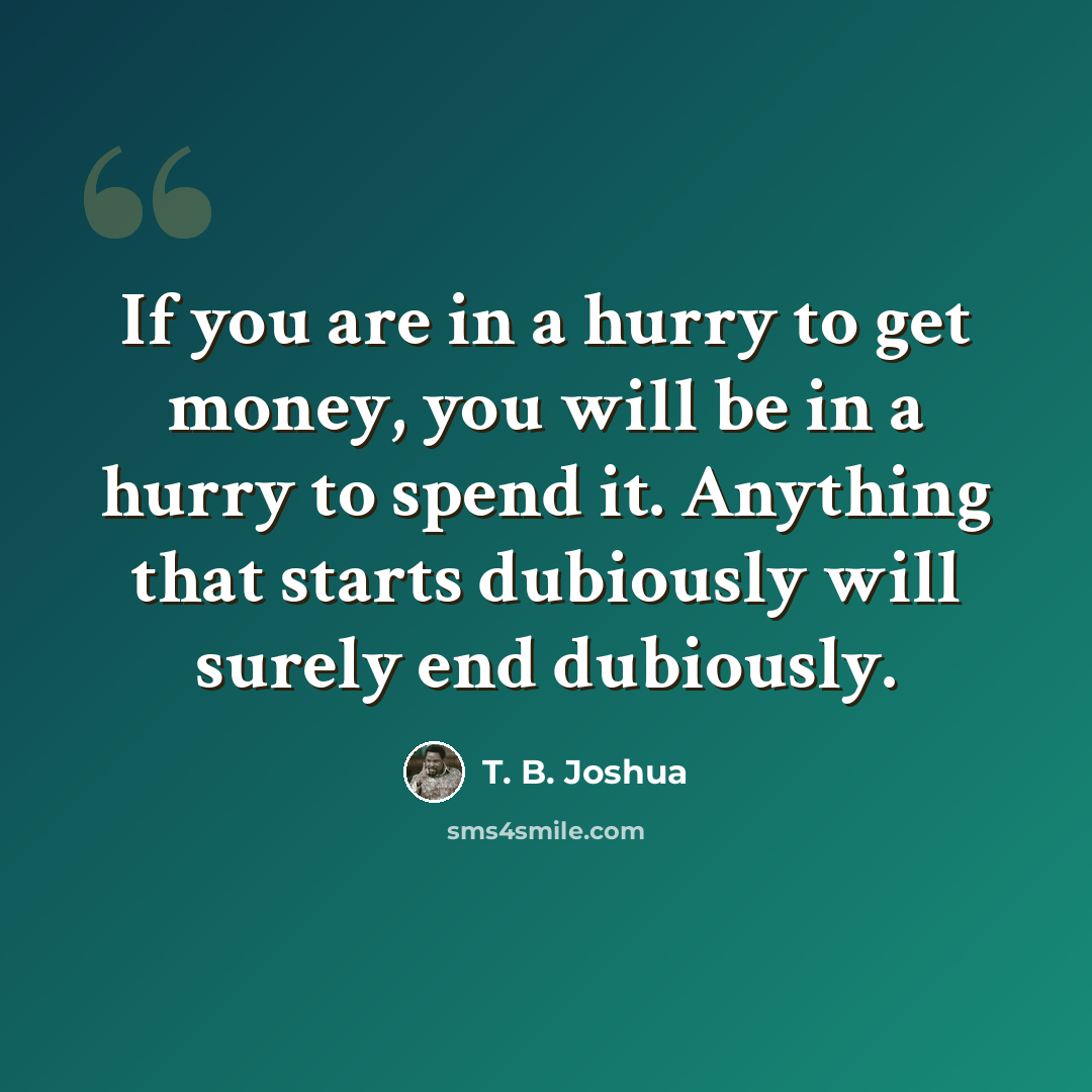 “If you are in a hurry to get money, you will be in a hurry to spend it. Anything that starts dubiously will surely end dubiously.” quote by T. B. Joshua