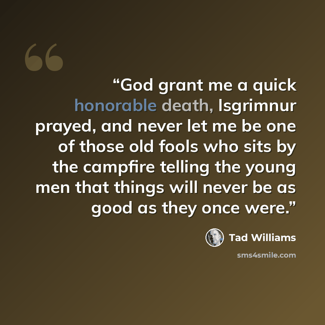 “God grant me a quick honorable death, Isgrimnur prayed, and never let me be one of those old fools who sits by the campfire telling the young men that things will never be as good as they once were.” quote by Tad Williams