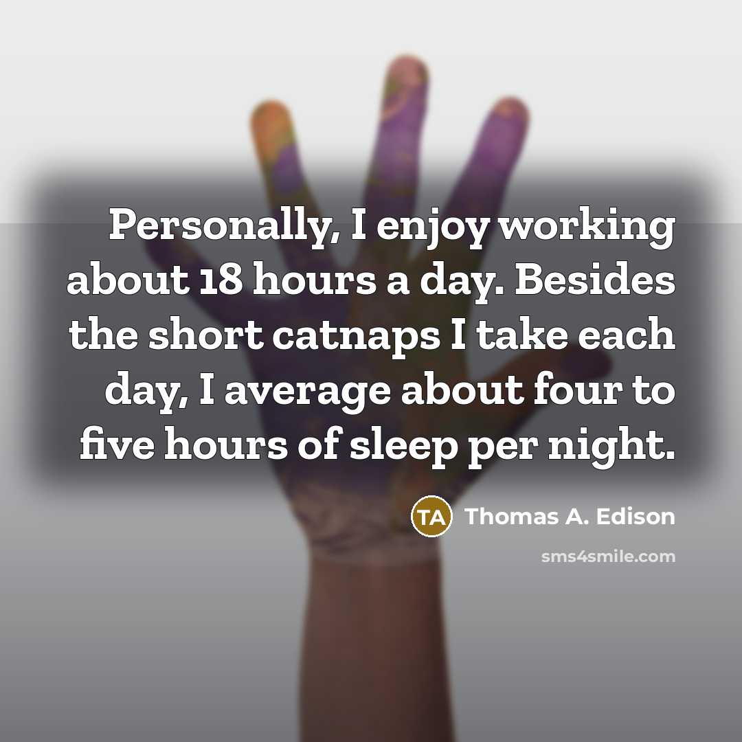 “Personally, I enjoy working about 18 hours a day. Besides the short catnaps I take each day, I average about four to five hours of sleep per night.” quote by Thomas A. Edison