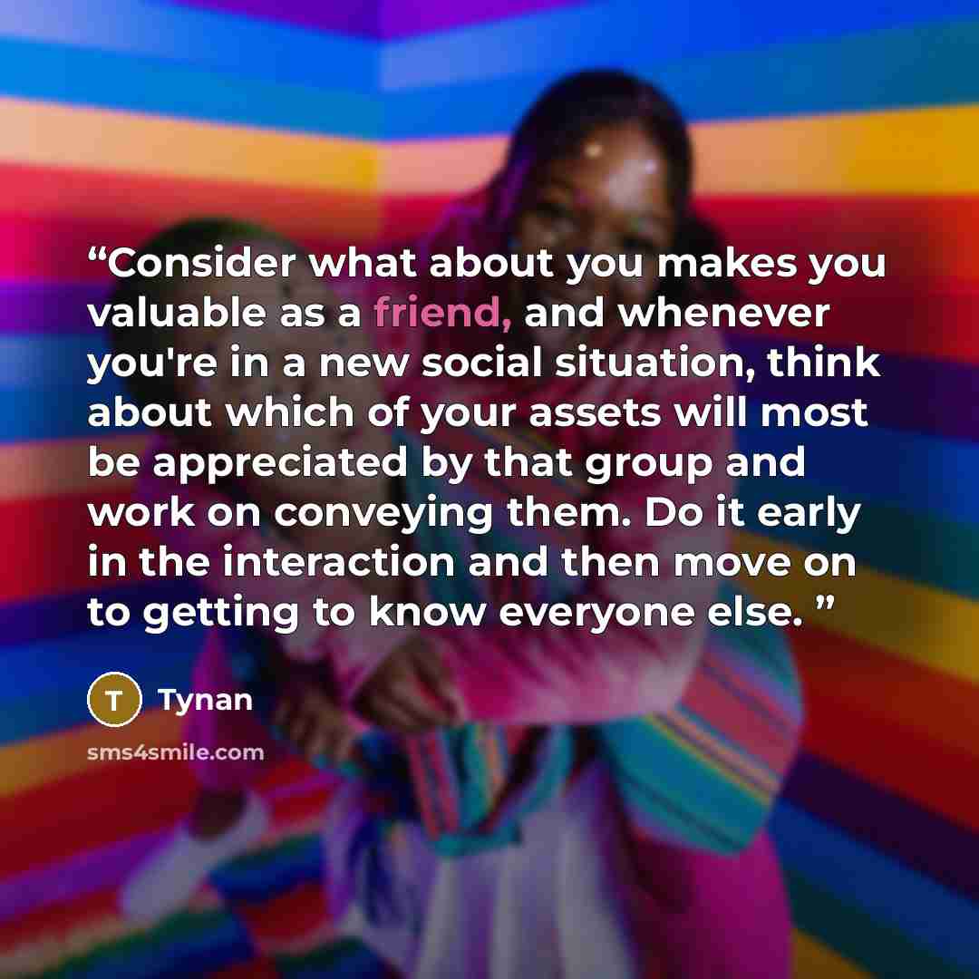 “Consider what about you makes you valuable as a friend, and whenever you're in a new social situation, think about which of your assets will most be appreciated by that group and work on conveying them. Do it early in the interaction and then move on to getting to know everyone else.” quote by Tynan
