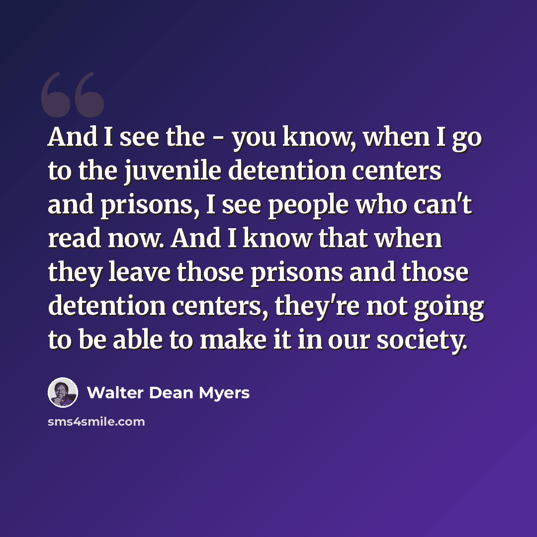 “And I see the - you know, when I go to the juvenile detention centers and prisons, I see people who can't read now. And I know that when they leave those prisons and those detention centers, they're not going to be able to make it in our society.” quote by Walter Dean Myers