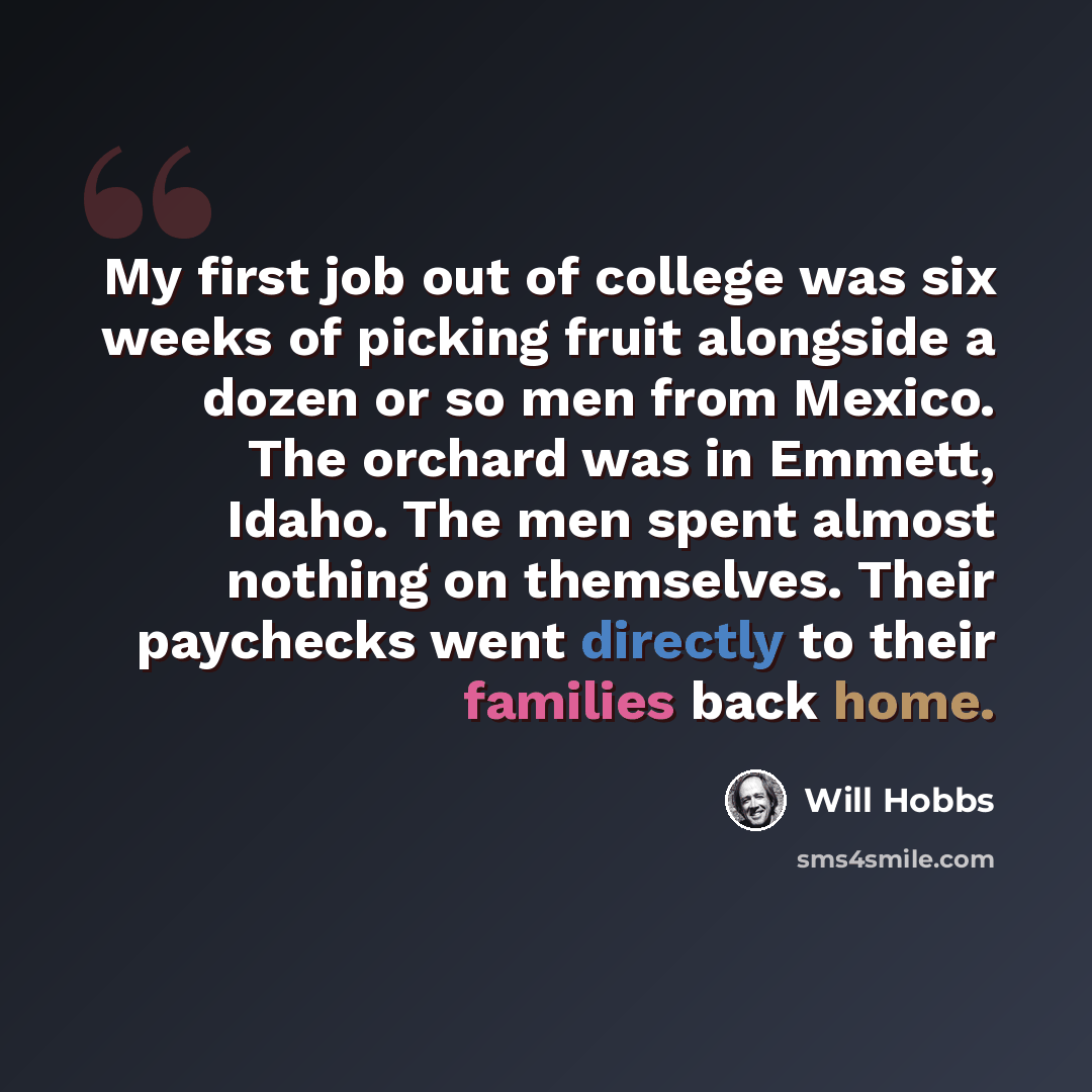 “My first job out of college was six weeks of picking fruit alongside a dozen or so men from Mexico. The orchard was in Emmett, Idaho. The men spent almost nothing on themselves. Their paychecks went directly to their families back home.” quote by Will Hobbs